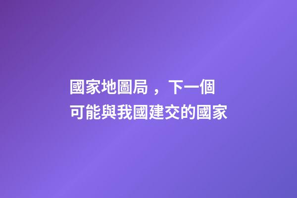國家地圖局，下一個可能與我國建交的國家